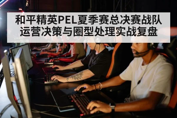 和平精英PEL夏季赛总决赛战队运营决策与圈型处理实战复盘