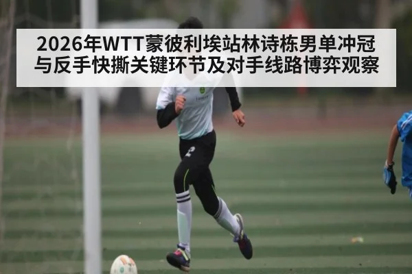 2026年WTT蒙彼利埃站林诗栋男单冲冠与反手快撕关键环节及对手线路博弈观察