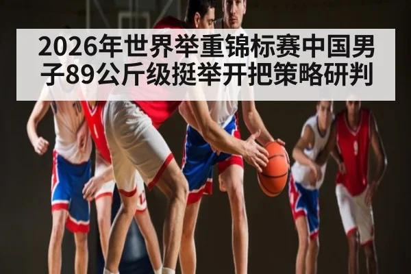 2026年世界举重锦标赛中国男子89公斤级挺举开把策略研判